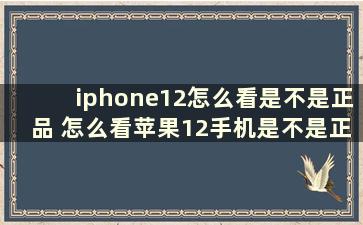 iphone12怎么看是不是正品 怎么看苹果12手机是不是正品新机